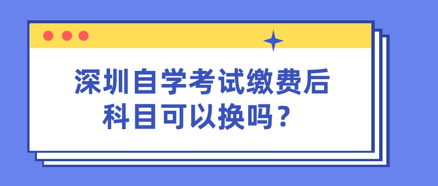 深圳自学考试缴费后科目可以换吗？