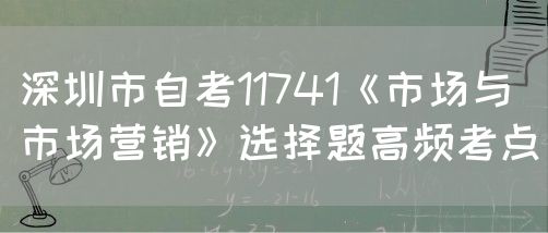 深圳市自考11741《市场与市场营销》选择题高频考点(图1) 深圳市自考11741《市场与市场营销》选择题高频考点(图1)